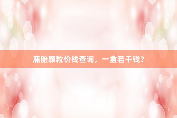 鹿胎颗粒价钱查询,一盒若干钱?